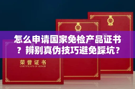 郑州怎么申请国家免检产品证书?辨别真伪技巧避免踩坑?